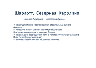 Шарлотт,  Северная  Каролина 
         Целевая А
         Ц       Аудитория – инвесторы и б
                                         бизнес

  самый динамично развивающийся строительный рынок в
Америке
  городские власти создали систему наибольшего
благоприятствования для развития бизнеса
  наибольшие работодатели B k of America, Wells F
     б           б          Bank f A    i  W ll Fargo Bank and
                                                      B k d
Duke Power (энергокомпания)
  наименьшие показатели рецессии в Америке
 