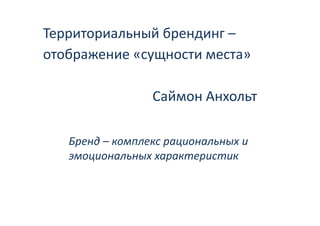 Территориальный брендинг
Территориальный брендинг –
отображение «сущности места» 
    р         у

                 Саймон Анхольт

   Бренд – комплекс рациональных и 
   Б   д
   эмоциональных характеристик 
 