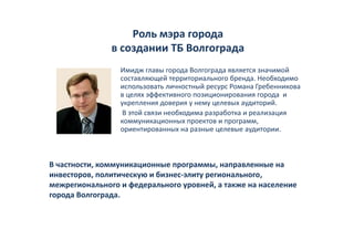 Роль мэра города 
               в создании ТБ Волгограда
                 Имидж главы города Волгограда является значимой 
                 И                    В                          й
                 составляющей территориального бренда. Необходимо 
                 использовать личностный ресурс Романа Гребенникова 
                 в целях эффективного позиционирования города  и 
                 в целях эффективного позиционирования города и
                 укрепления доверия у нему целевых аудиторий. 
                  В этой связи необходима разработка и реализация    
                 коммуникационных проектов и программ, 
                 ориентированных на разные целевые аудитории.  



В частности, коммуникационные программы, направленные на 
инвесторов, политическую и бизнес‐элиту регионального, 
межрегионального и федерального уровней, а также на население 
                                         й
города Волгограда. 
 