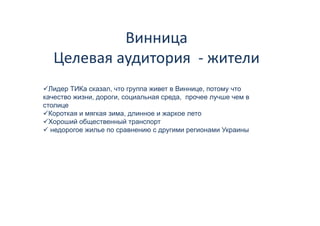 Винница 
            Винница
   Целевая аудитория  
   Целевая аудитория ‐ жители
  Лидер ТИК сказал, что группа живет в В
  Л     ТИКа                           Виннице, потому что
качество жизни, дороги, социальная среда, прочее лучше чем в
столице
  Короткая и мягкая зима длинное и жаркое лето
                    зима,
  Хороший общественный транспорт
  недорогое жилье по сравнению с другими регионами Украины
 