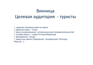 Винница 
          Винница
 Целевая аудитория  
 Целевая аудитория ‐ туристы

   древние называли раем на земле
  древний город – 14 век
  масса сохранившихся исторических достопримечательностей
  история войны – ставка Гитлера Вервольф
  филармония, театры
  известные имена (Чайковский, Коцюбинский, Петлюра,
                   (          ,   ц       ,      р ,
Пирогов…)
 