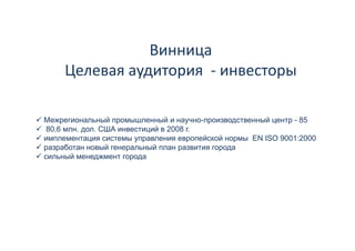 Винница 
     Целевая аудитория  ‐ инвесторы 
     Целевая аудитория инвесторы

Межрегиональный промышленный и научно-производственный центр - 85
 80,6 млн. дол. США инвестиций в 2008 г.
имплементация системы управления европейской нормы EN ISO 9001:2000
разработан новый генеральный план развития города
сильный менеджмент города
       й
 