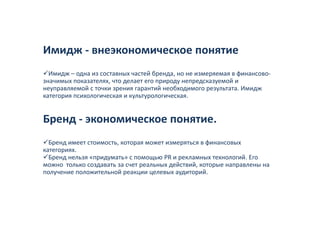 Имидж ‐ внеэкономическое понятие
  Имидж – одна из составных частей бренда, но не измеряемая в финансово‐
значимых показателях, что делает его природу непредсказуемой и 
неуправляемой с точки зрения гарантий необходимого результата. Имидж 
неуправляемой с точки зрения гарантий необходимого результата Имидж
категория психологическая и культурологическая. 


Бренд ‐ экономическое понятие.
  Бренд имеет стоимость, которая может измеряться в финансовых 
категориях. 
  Бренд нельзя «придумать» с помощью PR и рекламных технологий. Его 
можно  только создавать за счет реальных действий, которые направлены на 
можно только создавать за счет реальных действий которые направлены на
получение положительной реакции целевых аудиторий. 
 