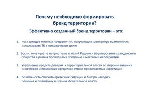 Почему необходимо формировать 
            Почему необходимо формировать
                  бренд территории?
        Эффективно созданный бренд территории – это:
        Эфф                йб

1. Рост доходов местных предприятий, получающих совокупную возможность 
1 Рост доходов местных предприятий получающих совокупную возможность
   использовать ТБ в коммерческих целях 

                 у        р                  д      ф р р         р д
2.  Воспитание чувства патриотизма к малой Родине и формирование гражданского 
     общества в рамках проводимых программ и массовых мероприятий. 

3. Укрепление кредита доверия  к территориальной власти со стороны внешних 
   инвесторов и понижение кредитной ставки привлекаемых инвестиций

4. Возможность смягчать кризисные ситуации и быстро находить 
   решения и поддержку в органах федеральной власти. 
 