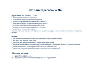Кто заинтересован в ТБ?
                       Кто заинтересован в ТБ?
Муниципальная власть – т.к. это:
  источник дополнительных доходов, 
           д               д д ,
  возможность долгосрочного планирования, 
  одна из составляющих региональной стабильности 
  гарантия стабильности самой региональной власти
  р
  развитие  внебюджетной экономической базы,
                  д                          ,
  повышение инвестиционного рейтинга региона,
  привлечение новых инвестиций,
  дополнительные возможности в решении масштабных задач экономического и социального развития 
региона.

Бизнес:
 Местные предприниматели, заинтересованные в марке происхождения
 Местная туристическая индустрия
 Предприятия, заинтересованные в привлечении инвестиций
 аккумулятивный эффект использования территориального бренда для мелкого и среднего бизнеса,
 новые возможности развития местной туристической индустрии,
 у р
 укрепление позиции градообразующих промышленных предприятий
                ц    р д    р у щ     р              р д р


Жителям региона:
    рост благосостояния,
    рост благосостояния,
    социально‐экономические перемены на территории
 