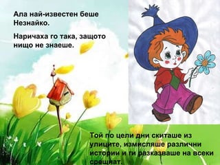 Ала най-известен беше Незнайко.  Наричаха го така, защото нищо не знаеше. Той по цели дни скиташе из улиците, измисляше различни истории и ги разказваше на всеки срещнат. 