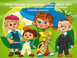 Когато Незнайко се захванеше с някоя работа, той я вършеше не както трябва и всичко излизаше съвсем наопаки. 