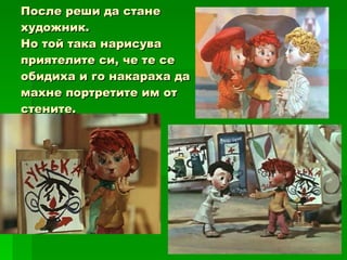 После реши да стане художник.  Но той така нарисува приятелите си, че те се обидиха и го накараха да махне портретите им от стените. 