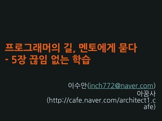 프로그래머의 길, 멘토에게 묻다
- 5장 끊임 없는 학습

             이수앆(inch772@naver.com)
                                  아꿈사
     (http://cafe.naver.com/architect1.c
                                    afe)
 