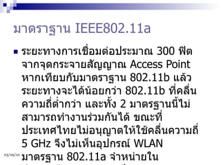 มาตราฐาน  IEEE802.11a ระยะทางการเชื่อมต่อประมาณ  300  ฟิตจากจุดกระจายสัญญาณ  Access Point  หากเทียบกับมาตราฐาน  802.11b  แล้ว ระยะทางจะได้น้อยกว่า  802.11b  ที่คลื่นความถี่ต่ำกว่า และทั้ง  2  มาตรฐานนี้ไม่สามารถทำงานร่วมกันได้ ขณะที่ประเทศไทยไม่อนุญาตให้ใช้คลื่นความถี่  5 GHz  จึงไม่เห็นอุปกรณ์  WLAN  มาตรฐาน  802.11a  จำหน่ายในประเทศไทย แต่ความเร็ว  54 Mbps  สามารถใช้งานได้ที่มาตรฐาน  802.11b  ที่จะกล่าวถึงต่อไป  