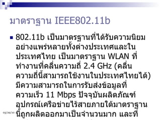 มาตราฐาน  IEEE802.11b 802.11b  เป็นมาตรฐานที่ได้รับความนิยมอย่างแพร่หลายทั้งต่างประเทศและในประเทศไทย เป็นมาตราฐาน  WLAN  ที่ทำงานที่คลื่นความถี่  2.4 GHz ( คลื่นความถี่นี้สามารถใช้งานในประเทศไทยได้ )  มีความสามารถในการรับส่งข้อมูลที่ความเร็ว  11 Mbps  ปัจจุบันผลิตภัณฑ์อุปกรณ์เครือข่ายไร้สายภายใต้มาตราฐานนี้ถูกผลิตออกมาเป็นจำนวนมาก และที่สำคัญแต่ละผลิตภัณฑ์มีความสามารถทำงานร่วมกันได้  