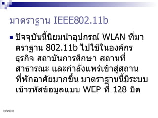 มาตราฐาน  IEEE802.11b ปัจจุบันนี้นิยมนำอุปกรณ์  WLAN  ที่มาตราฐาน  802.11b  ไปใช้ในองค์กรธุรกิจ สถาบันการศึกษา สถานที่สาธารณะ และกำลังแพร่เข้าสู่สถานที่พักอาศัยมากขึ้น มาตราฐานนี้มีระบบเข้ารหัสข้อมูลแบบ  WEP  ที่  128  บิต  