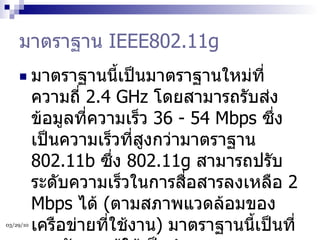 มาตราฐาน  IEEE802.11g มาตราฐานนี้เป็นมาตราฐานใหม่ที่ความถี่  2.4 GHz  โดยสามารถรับส่งข้อมูลที่ความเร็ว  36 - 54 Mbps  ซึ่งเป็นความเร็วที่สูงกว่ามาตราฐาน  802.11b  ซึ่ง  802.11g  สามารถปรับระดับความเร็วในการสื่อสารลงเหลือ  2 Mbps  ได้  ( ตามสภาพแวดล้อมของเครือข่ายที่ใช้งาน )  มาตราฐานนี้เป็นที่ยอมรับจากผู้ใช้เป็นจำนวนมากและกำลังจะเข้ามาแทนที่  802.11b  ในอนาคตอันใกล้  