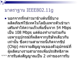 มาตราฐาน  IEEE802.11g นอกจากที่กล่าวมาข้างต้นนี้มีบางผลิตภัณฑ์ใช้เทคโนโลยีเฉพาะตัวเข้ามาเสริมทำให้ความเร็วเพิ่มขึ้นจาก  54 Mbps  เป็น  108 Mbps  แต่ต้องทำงานร่วมกันเฉพาะอุปกรณ์ที่ผลิตจากบริษัทเดียวกันเท่านั้น ซึ่งความสามารถนี้เกิดจากชิป  (Chip)  กระจายสัญญาณของตัวอุปกรณ์ที่ผู้ผลิตบางรายสามารถเพิ่มประสิทธิภาพการรับส่งสัญญาณเป็น  2  เท่าของการรับส่งสัญญาณได้ แต่ปัญหาของการกระจายสัญญาณนี้จะมีผลทำให้อุปกรณ์ไร้สายในมาตราฐาน  802.11b  มีประสิทธิภาพลดลงด้วยเช่นกัน  