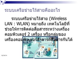 ระบบเครือข่ายไร้สายคืออะไร        ระบบเครือข่ายไร้สาย  (Wireless LAN : WLAN)  หมายถึง เทคโนโลยีที่ช่วยให้การติดต่อสื่อสารระหว่างเครื่องคอมพิวเตอร์  2  เครื่อง หรือกลุ่มของเครื่องคอมพิวเตอร์สามารถสื่อสารกันได้ 