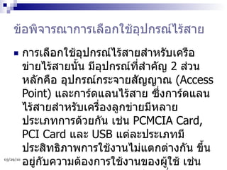 ข้อพิจารณาการเลือกใช้อุปกรณ์ไร้สาย การเลือกใช้อุปกรณ์ไร้สายสำหรับเครือข่ายไร้สายนั้น มีอุปกรณ์ที่สำคัญ  2  ส่วนหลักคือ อุปกรณ์กระจายสัญญาณ  (Access Point)  และการ์ดแลนไร้สาย ซึ่งการ์ดแลนไร้สายสำหรับเครื่องลูกข่ายมีหลายประเภทการด้วยกัน เช่น  PCMCIA Card, PCI Card  และ  USB  แต่ละประเภทมีประสิทธิภาพการใช้งานไม่แตกต่างกัน ขึ้นอยู่กับความต้องการใช้งานของผู้ใช้ เช่น การ์ด  PCMCIA  เหมาะสำหรับเครื่องโน้ตบุ๊ค ส่วนการ์ด  PCI  ใช้งานกับเครื่องเดสท็อปเท่านั้น ขณะที่  USB  สามารถใช้ได้ทั้งเครื่องโน้ตบุ๊คและเดสท็อป  