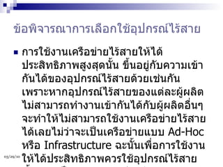 ข้อพิจารณาการเลือกใช้อุปกรณ์ไร้สาย การใช้งานเครือข่ายไร้สายให้ได้ประสิทธิภาพสูงสุดนั้น ขึ้นอยู่กับความเข้ากันได้ของอุปกรณ์ไร้สายด้วยเช่นกัน เพราะหากอุปกรณ์ไร้สายของแต่ละผู้ผลิตไม่สามารถทำงานเข้ากันได้กับผู้ผลิตอื่นๆ จะทำให้ไม่สามารถใช้งานเครือข่ายไร้สายได้เลยไม่ว่าจะเป็นเครือข่ายแบบ  Ad-Hoc  หรือ  Infrastructure  ฉะนั้นเพื่อการใช้งานให้ได้ประสิทธิภาพควรใช้อุปกรณ์ไร้สายทั้งหมดเป็นผู้ผลิตรายเดียวกัน  