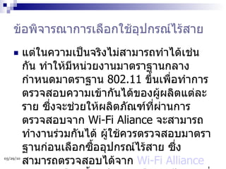 ข้อพิจารณาการเลือกใช้อุปกรณ์ไร้สาย แต่ในความเป็นจริงไม่สามารถทำได้เช่นกัน ทำให้มีหน่วยงานมาตราฐานกลางกำหนดมาตราฐาน  802.11  ขึ้นเพื่อทำการตรวจสอบความเข้ากันได้ของผู้ผลิตแต่ละราย ซึ่งจะช่วยให้ผลิตภัณฑ์ที่ผ่านการตรวจสอบจาก  Wi-Fi Aliance  จะสามารถทำงานร่วมกันได้ ผู้ใช้ควรตรวจสอบมาตราฐานก่อนเลือกซื้ออุปกรณ์ไร้สาย ซึ่งสามารถตรวจสอบได้จาก  Wi-Fi Alliance   และการเลือกซื้ออุปกรณ์เครือข่ายไร้สายที่ต้องตรวจสอบเบื้องต้นมีดังนี้  