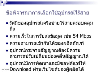 ข้อพิจารณาการเลือกใช้อุปกรณ์ไร้สาย รัศมีของอุปกรณ์เครือข่ายไร้สายครอบคลุมถึง ความเร็วในการรับส่งข้อมูล เช่น  54 Mbps ความสามารถเข้ากันได้ของผลิตภัณฑ์ อุปกรณ์กระจายสัญญาณต้องมีความสามารถปรับเปลี่ยนช่องคลื่นสัญญาณได้ อุปกรณ์มีการพัฒนาและมีซอฟต์แวร์ให้  Download  ผ่านเว็บไซต์ของผู้ผลิตได้ 