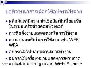 ข้อพิจารณาการเลือกใช้อุปกรณ์ไร้สาย ผลิตภัณฑ์มีความน่าเชื่อถือเป็นที่ยอมรับในระบบเครือข่ายคอมพิวเตอร์ การติดตั้งง่ายและสะดวกในการใช้งาน ความปลอดภัยในการใช้งาน เช่น  WEP, WPA อุปกรณ์มีไฟบอกสถานะการทำงาน อุปกรณ์มีเครื่องหมายแสดงการผ่านการตรวจสอบมาตราฐานจาก  Wi-Fi Alliance 