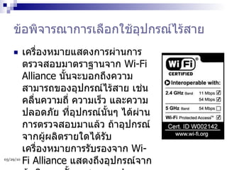 ข้อพิจารณาการเลือกใช้อุปกรณ์ไร้สาย เครื่องหมายแสดงการผ่านการตรวจสอบมาตราฐานจาก  Wi-Fi Alliance  นั้นจะบอกถึงความสามารถของอุปกรณ์ไร้สาย เช่น คลื่นความถี่ ความเร็ว และความปลอดภัย ที่อุปกรณ์นั้นๆ ได้ผ่านการตรวจสอบมาแล้ว ถ้าอุปกรณ์จากผู้ผลิตรายใดได้รับเครื่องหมายการรับรองจาก  Wi-Fi Alliance  แสดงถึงอุปกรณ์จากผู้ผลิตรายนั้นจะสามารถทำงานร่วมกับผู้ผลิตรายอื่นๆ ได้เช่นกัน  