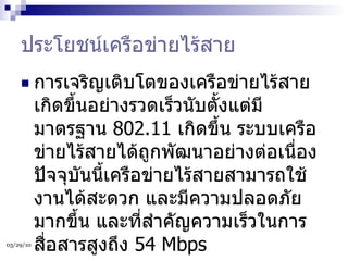 ประโยชน์เครือข่ายไร้สาย การเจริญเติบโตของเครือข่ายไร้สายเกิดขึ้นอย่างรวดเร็วนับตั้งแต่มีมาตรฐาน  802.11  เกิดขึ้น ระบบเครือข่ายไร้สายได้ถูกพัฒนาอย่างต่อเนื่อง ปัจจุบันนี้เครือข่ายไร้สายสามารถใช้งานได้สะดวก และมีความปลอดภัยมากขึ้น และที่สำคัญความเร็วในการสื่อสารสูงถึง  54 Mbps  