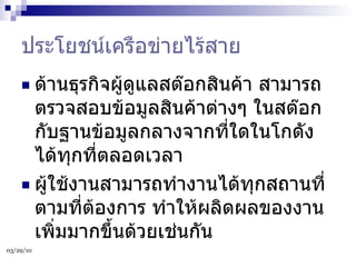 ประโยชน์เครือข่ายไร้สาย ด้านธุรกิจผู้ดูแลสต๊อกสินค้า สามารถตรวจสอบข้อมูลสินค้าต่างๆ ในสต๊อกกับฐานข้อมูลกลางจากที่ใดในโกดังได้ทุกที่ตลอดเวลา ผู้ใช้งานสามารถทำงานได้ทุกสถานที่ตามที่ต้องการ ทำให้ผลิดผลของงานเพิ่มมากขึ้นด้วยเช่นกัน 