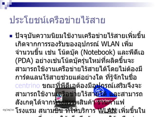 ประโยชน์เครือข่ายไร้สาย ปัจจุบันความนิยมใช้งานเครือข่ายไร้สายเพิ่มขึ้น เกิดจากการรองรับของอุปกรณ์  WLAN  เพิ่มจำนวนขึ้น เช่น โน้ตบุ๊ค  (Notebook)  และพีดีเอ  (PDA)  อย่างเช่นโน้ตบุ๊ครุ่นใหม่ที่ผลิตขึ้นจะสามารถใช้งานเครือข่ายไร้สายได้โดยไม่ต้องมีการ์ดแลนไร้สายช่วยแต่อย่างใด ที่รู้จักในชื่อ  centrino   ขณะที่พีดีเอต้องมีอุปกรณ์เสริมจึงจะสามารถใช้งานเครือข่ายไร้สายได้ และสามารถสังเกตุได้จากห้างสรรพสินค้า ร้านกาแฟ โรงแรม สนามบิน ที่ให้บริการ  WLAN  เพิ่มขึ้นในหลายๆ ที่ แสดงให้เห็นถึงต้องการใช้เครือข่ายไร้สายเพิ่มมากขึ้นเช่นกัน  