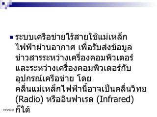 ระบบเครือข่ายไร้สายใช้แม่เหล็กไฟฟ้าผ่านอากาศ เพื่อรับส่งข้อมูลข่าวสารระหว่างเครื่องคอมพิวเตอร์ และระหว่างเครื่องคอมพิวเตอร์กับอุปกรณ์เครือข่าย โดยคลื่นแม่เหล็กไฟฟ้านี้อาจเป็นคลื่นวิทย  (Radio)  หรืออินฟาเรด  (Infrared)  ก็ได้  
