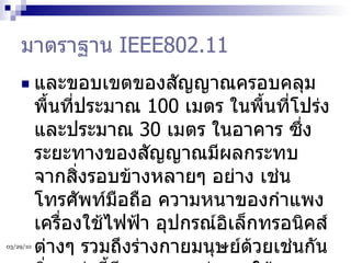 มาตราฐาน  IEEE802.11 และขอบเขตของสัญญาณครอบคลุมพื้นที่ประมาณ  100  เมตร ในพื้นที่โปร่ง และประมาณ  30  เมตร ในอาคาร ซึ่งระยะทางของสัญญาณมีผลกระทบจากสิ่งรอบข้างหลายๆ อย่าง เช่น โทรศัพท์มือถือ ความหนาของกำแพง เครื่องใช้ไฟฟ้า อุปกรณ์อิเล็กทรอนิคส์ต่างๆ รวมถึงร่างกายมนุษย์ด้วยเช่นกัน สิ่งเหล่านี้มีผลกระทบต่อการใช้งานเครือข่ายไร้สายทั้งสิ้น  