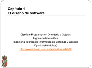 Capítulo 1
El diseño de software




         Diseño y Programación Orientado a Objetos
                    Ingeniería Informática
   Ingeniería Técnica de Informática de Sistemas y Gestión
                     Optativa (6 créditos)
        http://www.info-ab.uclm.es/asignaturas/42579
 