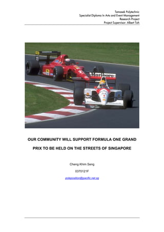 Temasek Polytechnic
                           Specialist Diploma In Arts and Event Management
                                                             Research Project
                                                Project Supervisor: Albert Toh




OUR COMMUNITY WILL SUPPORT FORMULA ONE GRAND

  PRIX TO BE HELD ON THE STREETS OF SINGAPORE



                   Cheng Khim Seng

                        0370121F

                poleposition@pacific.net.sg
 