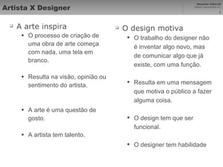 Artista X Designer A arte inspira O processo de criação de uma obra de arte começa com nada, uma tela em branco. Resulta na visão, opinião ou sentimento do artista. A arte é uma questão de gosto. A artista tem talento. O design motiva O trabalho do designer não é inventar algo novo, mas de comunicar algo que já existe, com uma função. Resulta em uma mensagem que motiva o público a fazer alguma coisa. O design tem que ser funcional. O designer tem habilidade 