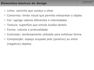 Elementos básicos do design Linha: caminho que conduz o olhar Contornos: limite visual que permite interpretar o objeto Cor: agrega valores diferentes e intensidades Textura: superfície que simula ilusões tácteis Forma: volume e profundidade Contraste: sombreamento utilizado para enfatizar forma Composição: espaço ocupado pelo (positivo) ou entre (negativo) objetos 