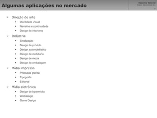 Algumas aplicações no mercado Direção de arte Identidade Visual Narrativa e continuidade Design de interiores Indústria Sinalização Design de produto Design automobilístico  Design de mobiliário Design de moda  Design de embalagem Mídia impressa Produção gráfica Tipografia Editorial Mídia eletrônica  Design de hipermídia Webdesign Game Design 