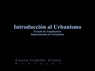 Introducción al Urbanismo Escuela de Arquitectura Departamento de Urbanismo E r n e s t o  C a l d e r ó n  Á l v a r e z P  r  o  f  e  s  o  r 