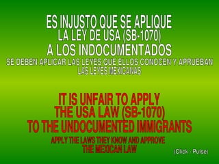 ES INJUSTO QUE SE APLIQUE LA LEY DE USA (SB-1070) A LOS INDOCUMENTADOS IT IS UNFAIR TO APPLY THE USA LAW (SB-1070) TO THE UNDOCUMENTED IMMIGRANTS SE DEBEN APLICAR LAS LEYES QUE ELLOS CONOCEN Y APRUEBAN APPLY THE LAWS THEY KNOW AND APPROVE THE MEXICAN LAW LAS LEYES MEXICANAS (Click - Pulse) 