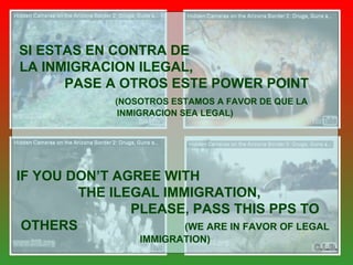 SI ESTAS EN CONTRA DE  LA INMIGRACION ILEGAL,  PASE A OTROS ESTE POWER POINT   (NOSOTROS ESTAMOS A FAVOR DE QUE LA INMIGRACION SEA LEGAL) IF YOU DON’T AGREE WITH  THE ILEGAL IMMIGRATION,  PLEASE, PASS THIS PPS TO OTHERS  (WE ARE IN FAVOR OF LEGAL IMMIGRATION) C.L.B. 