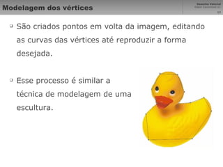 Modelagem dos vértices São criados pontos em volta da imagem, editando as curvas das vértices até reproduzir a forma desejada. Esse processo é similar a técnica de modelagem de uma escultura. 