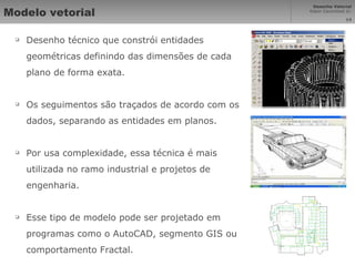 Modelo vetorial Desenho técnico que constrói entidades geométricas definindo das dimensões de cada plano de forma exata. Os seguimentos são traçados de acordo com os dados, separando as entidades em planos. Por usa complexidade, essa técnica é mais utilizada no ramo industrial e projetos de engenharia. Esse tipo de modelo pode ser projetado em programas como o AutoCAD, segmento GIS ou comportamento Fractal. 