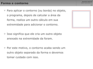 Forma e contorno Para aplicar o contorno (ou borda) no objeto, o programa, depois de calcular a área da forma, realiza um outro cálculo em sua extremidade para adicionar o contorno. Isso significa que ele cria um outro objeto anexado na extremidade da foram. Por este motivo, o contorno acaba sendo um outro objeto separado da forma e devemos tomar cuidado com isso. 