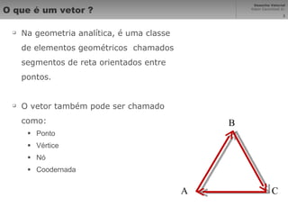 O que é um vetor ? Na geometria analítica, é uma classe de elementos geométricos  chamados segmentos de reta orientados entre pontos. O vetor também pode ser chamado como: Ponto Vértice Nó Coodernada A B C 