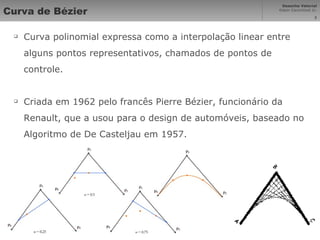 Curva de Bézier Curva polinomial expressa como a interpolação linear entre alguns pontos representativos, chamados de pontos de controle. Criada em 1962 pelo francês Pierre Bézier, funcionário da Renault, que a usou para o design de automóveis, baseado no Algoritmo de De Casteljau em 1957. 