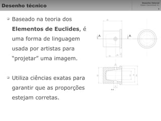 Desenho técnico Baseado na teoria dos  Elementos de Euclides , é uma forma de linguagem usada por artistas para “projetar” uma imagem. Utiliza ciências exatas para garantir que as proporções estejam corretas. 