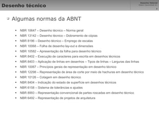 Desenho técnico Algumas normas da ABNT NBR 10647 – Desenho técnico – Norma geral NBR 13142 – Desenho técnico – Dobramento de cópias NBR 8196 – Desenho técnico – Emprego de escalas NBR 10068 – Folha de desenho lay-out e dimensões NBR 10582 – Apresentação da folha para desenho técnico NBR 8402 – Execução de caracteres para escrita em desenhos técnicos NBR 8403 – Aplicação de linhas em desenhos – Tipos de linhas – Larguras das linhas NBR 10067 – Princípios gerais de representação em desenho técnico NBR 12298 – Representação de área de corte por meio de hachuras em desenho técnico  NBR 10126 – Cotagem em desenho técnico NBR 8404 – Indicação do estado de superfície em desenhos técnicos NBR 6158 – Sistema de tolerâncias e ajustes NBR 8993 – Representação convencional de partes roscadas em desenho técnico NBR 6492 – Representação de projetos de arquitetura 
