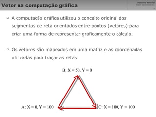 Vetor na computação gráfica A computação gráfica utilizou o conceito original dos segmentos de reta orientados entre pontos (vetores) para criar uma forma de representar graficamente o cálculo. Os vetores são mapeados em uma matriz e as coordenadas utilizadas para traçar as retas. A: X = 0, Y = 100 B: X = 50, Y = 0 C: X = 100, Y = 100 