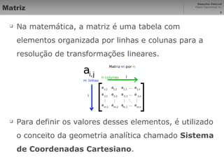 Matriz Na matemática, a matriz é uma tabela com elementos organizada por linhas e colunas para a resolução de transformações lineares. Para definir os valores desses elementos, é utilizado o conceito da geometria analítica chamado  Sistema de Coordenadas Cartesiano . 