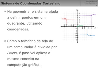 Sistema de Coordenadas Cartesiano Na geometria, o sistema ajuda a definir pontos em um quadrante, utilizando coordenadas. Como o tamanho da tela de um computador é dividida por  Pixels , é possível aplicar o mesmo conceito na computação gráfica. 