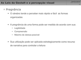 As Leis da Gestalt e a percepção visual Pregnância O cérebro tende a perceber mais rápido e fácil  as formas organizadas A pregnância de uma forma pode ser medida de acordo com sua: Legibilidade Compreensão Máximo de clareza possível Sua utilização pode ser aplicada estrategicamente como recurso de narrativa para controlar a leitura 