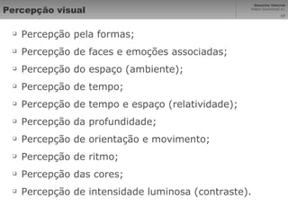 Percepção visual Percepção pela formas; Percepção de faces e emoções associadas; Percepção do espaço (ambiente); Percepção de tempo; Percepção de tempo e espaço (relatividade); Percepção da profundidade; Percepção de orientação e movimento; Percepção de ritmo; Percepção das cores; Percepção de intensidade luminosa (contraste). 
